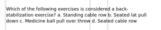 Which of the following exercises is considered a back-stabilization exercise? a. Standing cable row b. Seated lat pull down c. Medicine ball pull over throw d. Seated cable row