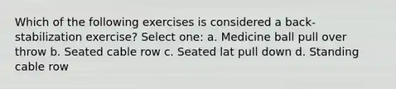 Which of the following exercises is considered a back-stabilization exercise? Select one: a. Medicine ball pull over throw b. Seated cable row c. Seated lat pull down d. Standing cable row