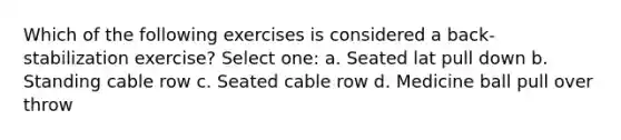 Which of the following exercises is considered a back-stabilization exercise? Select one: a. Seated lat pull down b. Standing cable row c. Seated cable row d. Medicine ball pull over throw