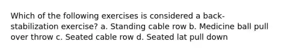 Which of the following exercises is considered a back-stabilization exercise? a. Standing cable row b. Medicine ball pull over throw c. Seated cable row d. Seated lat pull down