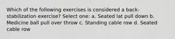 Which of the following exercises is considered a back-stabilization exercise? Select one: a. Seated lat pull down b. Medicine ball pull over throw c. Standing cable row d. Seated cable row