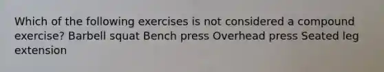 Which of the following exercises is not considered a compound exercise? Barbell squat Bench press Overhead press Seated leg extension