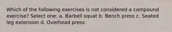 Which of the following exercises is not considered a compound exercise? Select one: a. Barbell squat b. Bench press c. Seated leg extension d. Overhead press