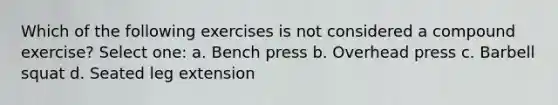 Which of the following exercises is not considered a compound exercise? Select one: a. Bench press b. Overhead press c. Barbell squat d. Seated leg extension