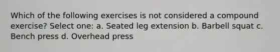 Which of the following exercises is not considered a compound exercise? Select one: a. Seated leg extension b. Barbell squat c. Bench press d. Overhead press