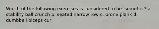 Which of the following exercises is considered to be isometric? a. stability ball crunch b. seated narrow row c. prone plank d. dumbbell biceps curl