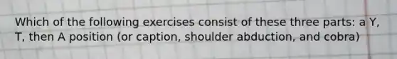 Which of the following exercises consist of these three parts: a Y, T, then A position (or caption, shoulder abduction, and cobra)