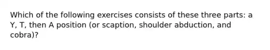 Which of the following exercises consists of these three parts: a Y, T, then A position (or scaption, shoulder abduction, and cobra)?