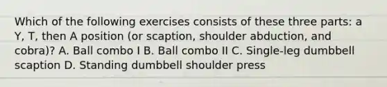 Which of the following exercises consists of these three parts: a Y, T, then A position (or scaption, shoulder abduction, and cobra)? A. Ball combo I B. Ball combo II C. Single-leg dumbbell scaption D. Standing dumbbell shoulder press