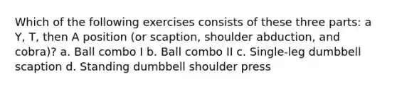 Which of the following exercises consists of these three parts: a Y, T, then A position (or scaption, shoulder abduction, and cobra)? a. Ball combo I b. Ball combo II c. Single-leg dumbbell scaption d. Standing dumbbell shoulder press