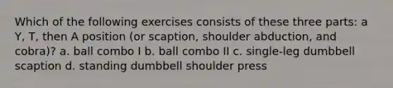 Which of the following exercises consists of these three parts: a Y, T, then A position (or scaption, shoulder abduction, and cobra)? a. ball combo I b. ball combo II c. single-leg dumbbell scaption d. standing dumbbell shoulder press