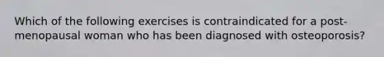 Which of the following exercises is contraindicated for a post-menopausal woman who has been diagnosed with osteoporosis?