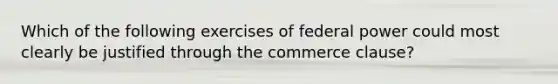 Which of the following exercises of federal power could most clearly be justified through the commerce clause?