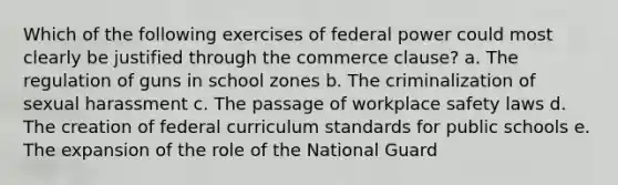 Which of the following exercises of federal power could most clearly be justified through the commerce clause? a. The regulation of guns in school zones b. The criminalization of sexual harassment c. The passage of workplace safety laws d. The creation of federal curriculum standards for public schools e. The expansion of the role of the National Guard