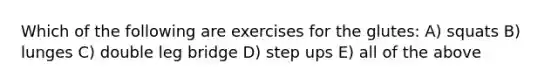 Which of the following are exercises for the glutes: A) squats B) lunges C) double leg bridge D) step ups E) all of the above