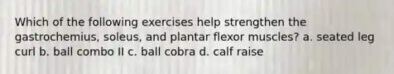 Which of the following exercises help strengthen the gastrochemius, soleus, and plantar flexor muscles? a. seated leg curl b. ball combo II c. ball cobra d. calf raise