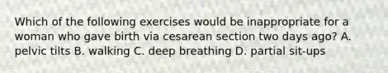 Which of the following exercises would be inappropriate for a woman who gave birth via cesarean section two days ago? A. pelvic tilts B. walking C. deep breathing D. partial sit-ups