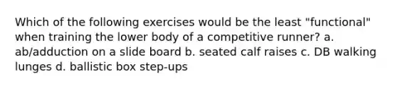 Which of the following exercises would be the least "functional" when training the lower body of a competitive runner? a. ab/adduction on a slide board b. seated calf raises c. DB walking lunges d. ballistic box step-ups