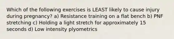 Which of the following exercises is LEAST likely to cause injury during pregnancy? a) Resistance training on a flat bench b) PNF stretching c) Holding a light stretch for approximately 15 seconds d) Low intensity plyometrics