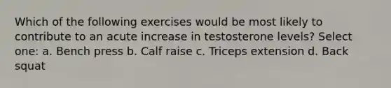 Which of the following exercises would be most likely to contribute to an acute increase in testosterone levels? Select one: a. Bench press b. Calf raise c. Triceps extension d. Back squat