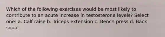 Which of the following exercises would be most likely to contribute to an acute increase in testosterone levels? Select one: a. Calf raise b. Triceps extension c. Bench press d. Back squat