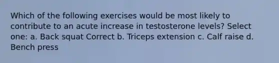 Which of the following exercises would be most likely to contribute to an acute increase in testosterone levels? Select one: a. Back squat Correct b. Triceps extension c. Calf raise d. Bench press