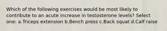 Which of the following exercises would be most likely to contribute to an acute increase in testosterone levels? Select one: a.Triceps extension b.Bench press c.Back squat d.Calf raise