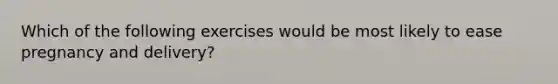Which of the following exercises would be most likely to ease pregnancy and delivery?