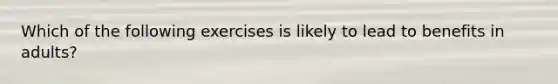 Which of the following exercises is likely to lead to benefits in adults?