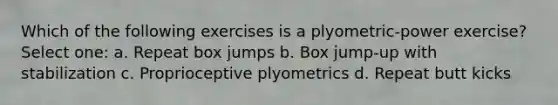 Which of the following exercises is a plyometric-power exercise? Select one: a. Repeat box jumps b. Box jump-up with stabilization c. Proprioceptive plyometrics d. Repeat butt kicks