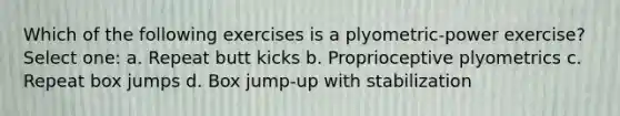 Which of the following exercises is a plyometric-power exercise? Select one: a. Repeat butt kicks b. Proprioceptive plyometrics c. Repeat box jumps d. Box jump-up with stabilization