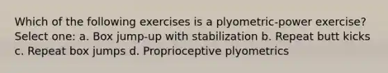 Which of the following exercises is a plyometric-power exercise? Select one: a. Box jump-up with stabilization b. Repeat butt kicks c. Repeat box jumps d. Proprioceptive plyometrics