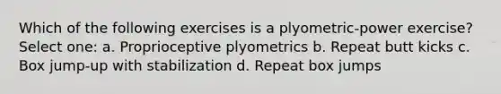 Which of the following exercises is a plyometric-power exercise? Select one: a. Proprioceptive plyometrics b. Repeat butt kicks c. Box jump-up with stabilization d. Repeat box jumps