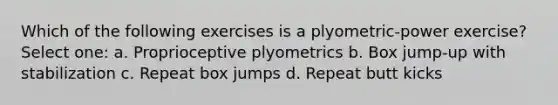 Which of the following exercises is a plyometric-power exercise? Select one: a. Proprioceptive plyometrics b. Box jump-up with stabilization c. Repeat box jumps d. Repeat butt kicks