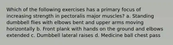 Which of the following exercises has a primary focus of increasing strength in pectoralis major muscles? a. Standing dumbbell flies with elbows bent and upper arms moving horizontally b. Front plank with hands on the ground and elbows extended c. Dumbbell lateral raises d. Medicine ball chest pass