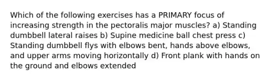 Which of the following exercises has a PRIMARY focus of increasing strength in the pectoralis major muscles? a) Standing dumbbell lateral raises b) Supine medicine ball chest press c) Standing dumbbell flys with elbows bent, hands above elbows, and upper arms moving horizontally d) Front plank with hands on the ground and elbows extended