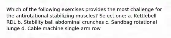 Which of the following exercises provides the most challenge for the antirotational stabilizing muscles? Select one: a. Kettlebell RDL b. Stability ball abdominal crunches c. Sandbag rotational lunge d. Cable machine single-arm row