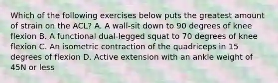 Which of the following exercises below puts the greatest amount of strain on the ACL? A. A wall-sit down to 90 degrees of knee flexion B. A functional dual-legged squat to 70 degrees of knee flexion C. An isometric contraction of the quadriceps in 15 degrees of flexion D. Active extension with an ankle weight of 45N or less