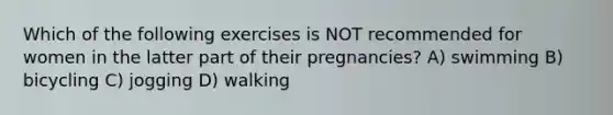 Which of the following exercises is NOT recommended for women in the latter part of their pregnancies? A) swimming B) bicycling C) jogging D) walking