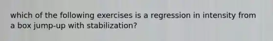 which of the following exercises is a regression in intensity from a box jump-up with stabilization?