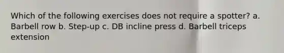 Which of the following exercises does not require a spotter? a. Barbell row b. Step-up c. DB incline press d. Barbell triceps extension