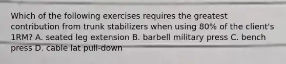 Which of the following exercises requires the greatest contribution from trunk stabilizers when using 80% of the client's 1RM? A. seated leg extension B. barbell military press C. bench press D. cable lat pull-down