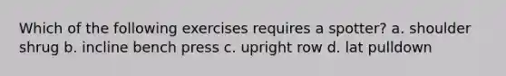 Which of the following exercises requires a spotter? a. shoulder shrug b. incline bench press c. upright row d. lat pulldown