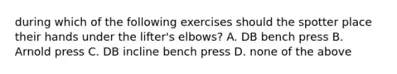 during which of the following exercises should the spotter place their hands under the lifter's elbows? A. DB bench press B. Arnold press C. DB incline bench press D. none of the above