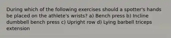 During which of the following exercises should a spotter's hands be placed on the athlete's wrists? a) Bench press b) Incline dumbbell bench press c) Upright row d) Lying barbell triceps extension