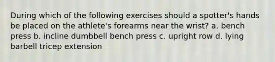 During which of the following exercises should a spotter's hands be placed on the athlete's forearms near the wrist? a. bench press b. incline dumbbell bench press c. upright row d. lying barbell tricep extension