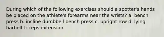 During which of the following exercises should a spotter's hands be placed on the athlete's forearms near the wrists? a. bench press b. incline dumbbell bench press c. upright row d. lying barbell triceps extension