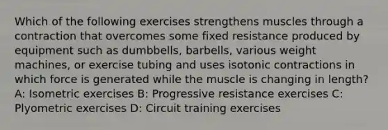 Which of the following exercises strengthens muscles through a contraction that overcomes some fixed resistance produced by equipment such as dumbbells, barbells, various weight machines, or exercise tubing and uses isotonic contractions in which force is generated while the muscle is changing in length? A: Isometric exercises B: Progressive resistance exercises C: Plyometric exercises D: Circuit training exercises