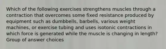 Which of the following exercises strengthens muscles through a contraction that overcomes some fixed resistance produced by equipment such as dumbbells, barbells, various weight machines, or exercise tubing and uses isotonic contractions in which force is generated while the muscle is changing in length? Group of answer choices