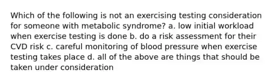 Which of the following is not an exercising testing consideration for someone with metabolic syndrome? a. low initial workload when exercise testing is done b. do a risk assessment for their CVD risk c. careful monitoring of <a href='https://www.questionai.com/knowledge/kD0HacyPBr-blood-pressure' class='anchor-knowledge'>blood pressure</a> when exercise testing takes place d. all of the above are things that should be taken under consideration